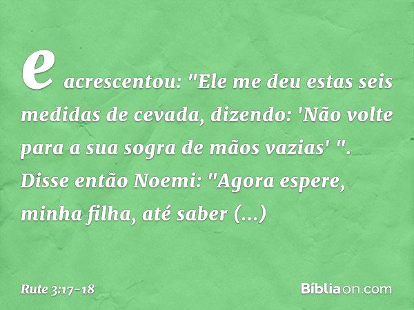 e acrescentou: "Ele me deu estas seis medidas de cevada, dizendo: 'Não volte para a sua sogra de mãos vazias' ". Disse então Noemi: "Agora espere, minha filha, 