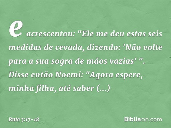 e acrescentou: "Ele me deu estas seis medidas de cevada, dizendo: 'Não volte para a sua sogra de mãos vazias' ". Disse então Noemi: "Agora espere, minha filha, 