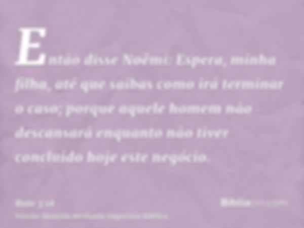 Então disse Noêmi: Espera, minha filha, até que saibas como irá terminar o caso; porque aquele homem não descansará enquanto não tiver concluído hoje este negóc