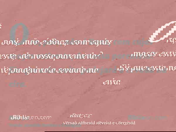 Ora, pois, não é Boaz, com cujas moças estiveste, de nossa parentela? Eis que esta noite padejará a cevada na eira.