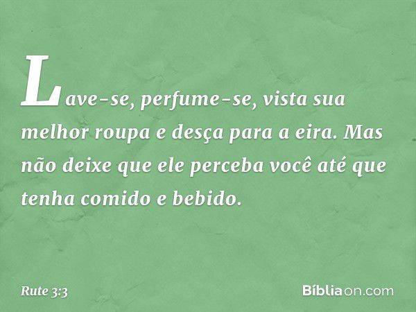 Lave-se, perfume-se, vista sua melhor roupa e desça para a eira. Mas não deixe que ele perceba você até que tenha comido e bebido. -- Rute 3:3