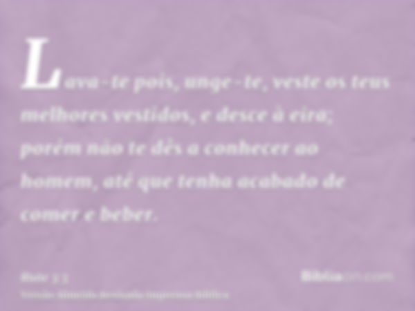 Lava-te pois, unge-te, veste os teus melhores vestidos, e desce à eira; porém não te dês a conhecer ao homem, até que tenha acabado de comer e beber.