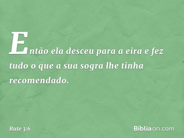 Então ela desceu para a eira e fez tudo o que a sua sogra lhe tinha recomendado. -- Rute 3:6