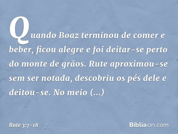 Quando Boaz terminou de comer e beber, ficou alegre e foi deitar-se perto do monte de grãos. Rute aproximou-se sem ser notada, descobriu os pés dele e deitou-se