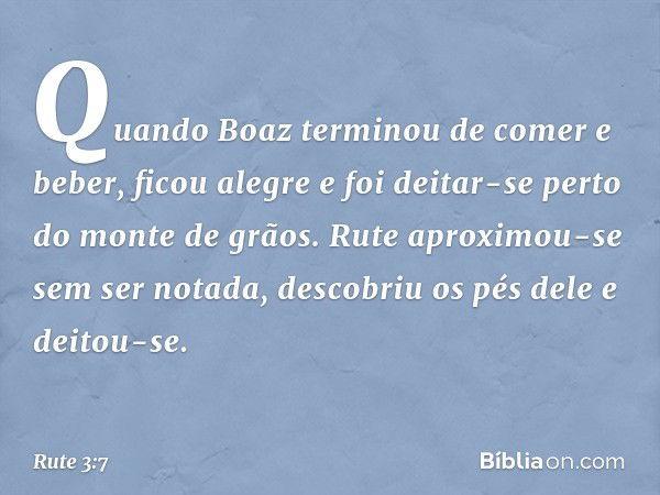 Quando Boaz terminou de comer e beber, ficou alegre e foi deitar-se perto do monte de grãos. Rute aproximou-se sem ser notada, descobriu os pés dele e deitou-se