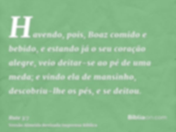 Havendo, pois, Boaz comido e bebido, e estando já o seu coração alegre, veio deitar-se ao pé de uma meda; e vindo ela de mansinho, descobriu-lhe os pés, e se de