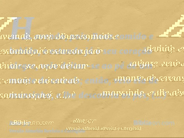 Havendo, pois, Boaz comido e bebido, e estando já o seu coração alegre, veio deitar-se ao pé de um monte de cereais; então, veio ela de mansinho, e lhe descobri