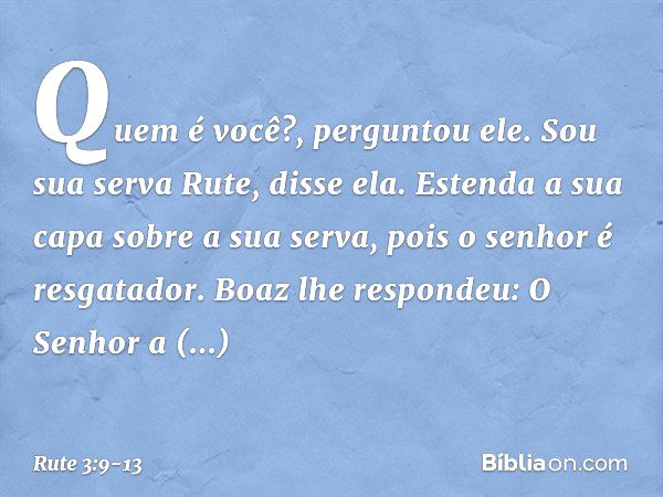 "Quem é você?", perguntou ele.
"Sou sua serva Rute", disse ela. "Estenda a sua capa sobre a sua serva, pois o senhor é resgatador." Boaz lhe respondeu: "O Senho