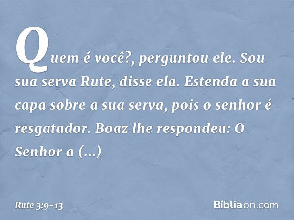 "Quem é você?", perguntou ele.
"Sou sua serva Rute", disse ela. "Estenda a sua capa sobre a sua serva, pois o senhor é resgatador." Boaz lhe respondeu: "O Senho