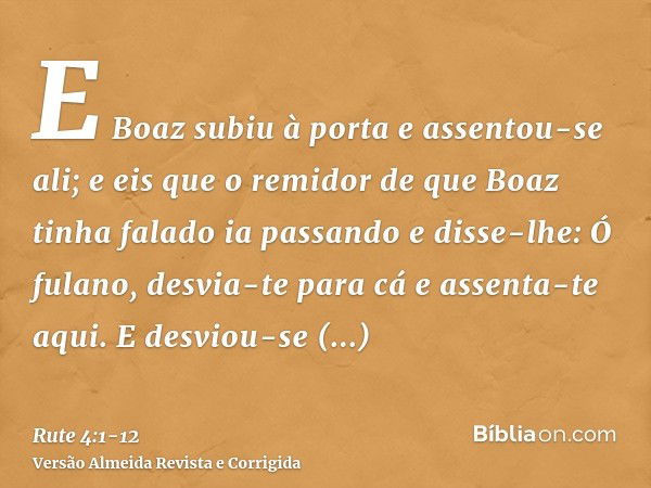 E Boaz subiu à porta e assentou-se ali; e eis que o remidor de que Boaz tinha falado ia passando e disse-lhe: Ó fulano, desvia-te para cá e assenta-te aqui. E d