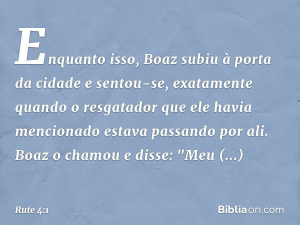 Enquanto isso, Boaz subiu à porta da cidade e sentou-se, exatamente quando o resgatador que ele havia mencionado estava passando por ali. Boaz o chamou e disse: