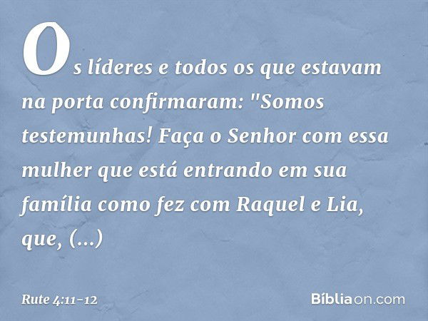 Os líderes e todos os que estavam na porta confirmaram: "Somos testemunhas! Faça o Senhor com essa mulher que está entrando em sua família como fez com Raquel e