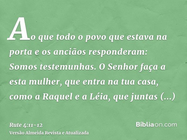 Ao que todo o povo que estava na porta e os anciãos responderam: Somos testemunhas. O Senhor faça a esta mulher, que entra na tua casa, como a Raquel e a Léia, 