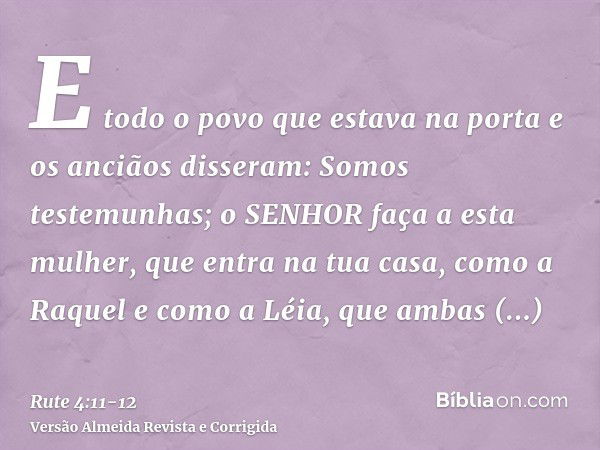 E todo o povo que estava na porta e os anciãos disseram: Somos testemunhas; o SENHOR faça a esta mulher, que entra na tua casa, como a Raquel e como a Léia, que