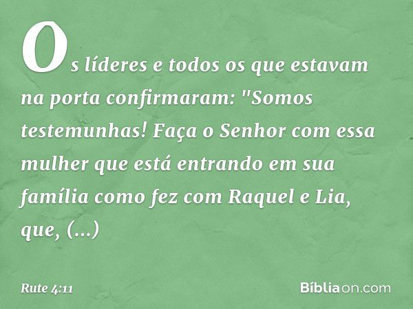 Os líderes e todos os que estavam na porta confirmaram: "Somos testemunhas! Faça o Senhor com essa mulher que está entrando em sua família como fez com Raquel e