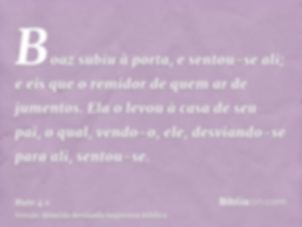 Boaz subiu à porta, e sentou-se ali; e eis que o remidor de quem ar de jumentos. Ela o levou à casa de seu pai, o qual, vendo-o, ele, desviando-se para ali, sen