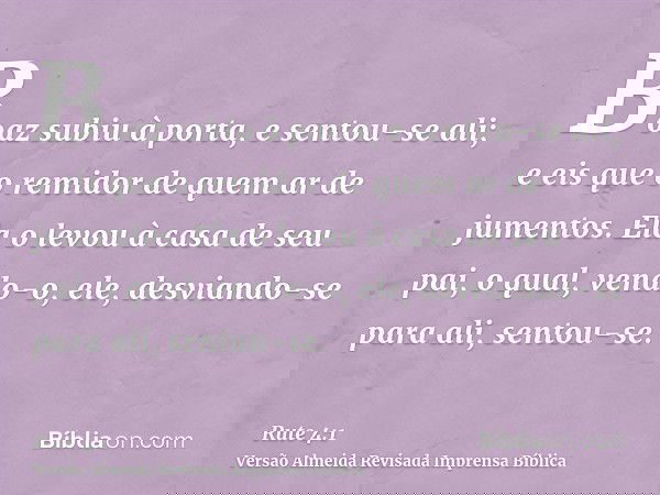 Boaz subiu à porta, e sentou-se ali; e eis que o remidor de quem ar de jumentos. Ela o levou à casa de seu pai, o qual, vendo-o, ele, desviando-se para ali, sen