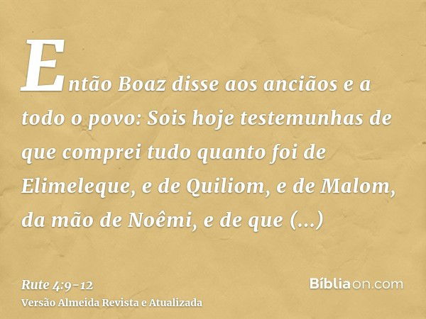 Então Boaz disse aos anciãos e a todo o povo: Sois hoje testemunhas de que comprei tudo quanto foi de Elimeleque, e de Quiliom, e de Malom, da mão de Noêmi,e de