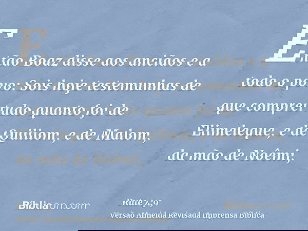 Então Boaz disse aos anciãos e a todo o povo: Sois hoje testemunhas de que comprei tudo quanto foi de Elimeleque, e de Quiliom, e de Malom, da mão de Noêmi,