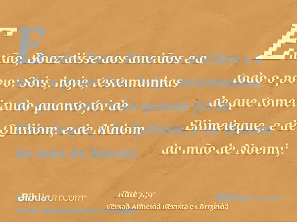 Então, Boaz disse aos anciãos e a todo o povo: Sois, hoje, testemunhas de que tomei tudo quanto foi de Elimeleque, e de Quiliom, e de Malom da mão de Noemi;