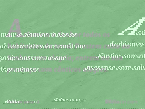Aclamem o Senhor
todos os habitantes da terra! Prestem culto ao Senhor com alegria;
entrem na sua presença
com cânticos alegres. -- Salmo 100:1-2