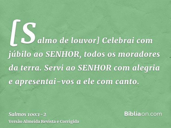 [Salmo de louvor] Celebrai com júbilo ao SENHOR, todos os moradores da terra.Servi ao SENHOR com alegria e apresentai-vos a ele com canto.