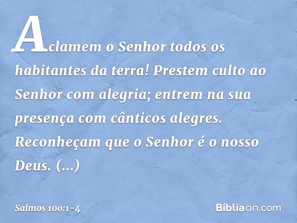 Aclamem o Senhor
todos os habitantes da terra! Prestem culto ao Senhor com alegria;
entrem na sua presença
com cânticos alegres. Reconheçam que o Senhor é o nos