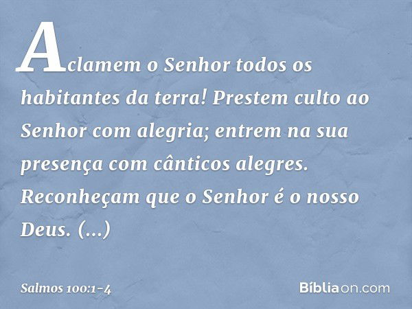 Aclamem o Senhor
todos os habitantes da terra! Prestem culto ao Senhor com alegria;
entrem na sua presença
com cânticos alegres. Reconheçam que o Senhor é o nos