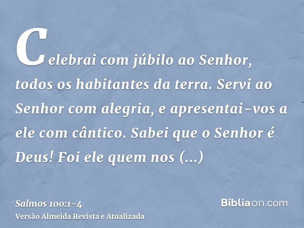 Celebrai com júbilo ao Senhor, todos os habitantes da terra.Servi ao Senhor com alegria, e apresentai-vos a ele com cântico.Sabei que o Senhor é Deus! Foi ele q