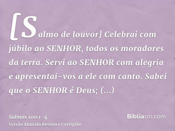 [Salmo de louvor] Celebrai com júbilo ao SENHOR, todos os moradores da terra.Servi ao SENHOR com alegria e apresentai-vos a ele com canto.Sabei que o SENHOR é D