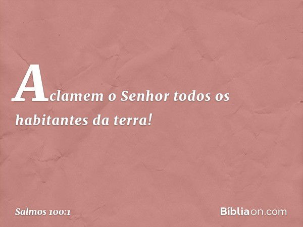 Aclamem o Senhor
todos os habitantes da terra! -- Salmo 100:1