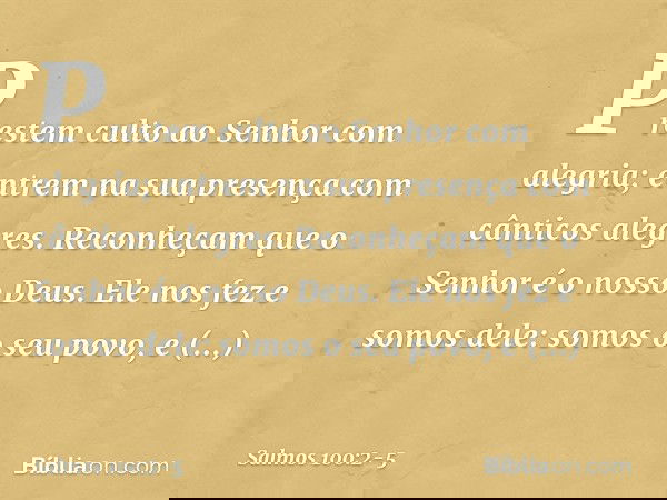 Prestem culto ao Senhor com alegria;
entrem na sua presença
com cânticos alegres. Reconheçam que o Senhor é o nosso Deus.
Ele nos fez e somos dele:
somos o seu