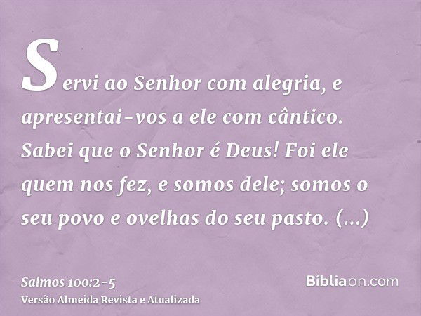 Servi ao Senhor com alegria, e apresentai-vos a ele com cântico.Sabei que o Senhor é Deus! Foi ele quem nos fez, e somos dele; somos o seu povo e ovelhas do seu