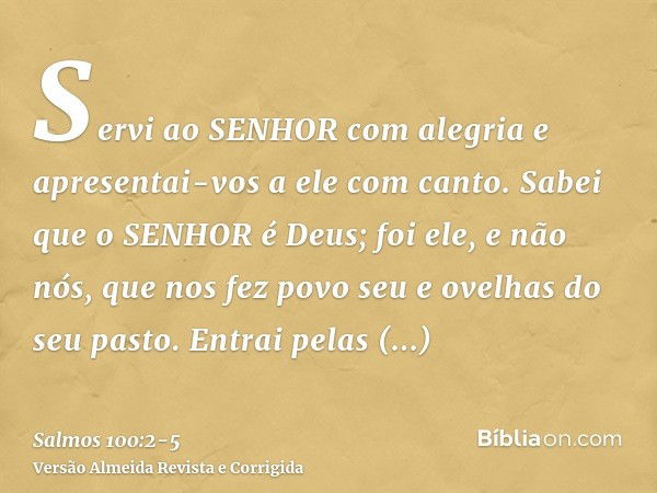 Servi ao SENHOR com alegria e apresentai-vos a ele com canto.Sabei que o SENHOR é Deus; foi ele, e não nós, que nos fez povo seu e ovelhas do seu pasto.Entrai p