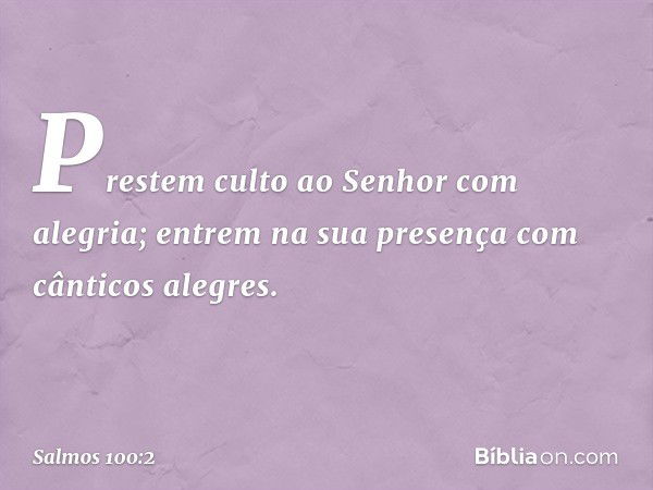 Prestem culto ao Senhor com alegria;
entrem na sua presença
com cânticos alegres. -- Salmo 100:2