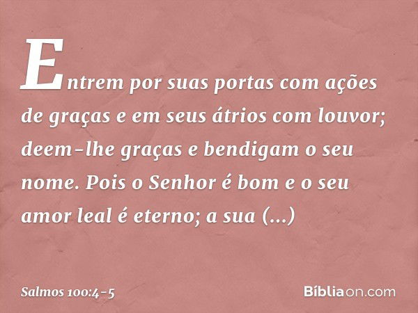 Entrem por suas portas com ações de graças
e em seus átrios com louvor;
deem-lhe graças e bendigam o seu nome. Pois o Senhor é bom
e o seu amor leal é eterno;
a