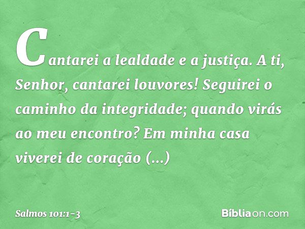 Cantarei a lealdade e a justiça.
A ti, Senhor, cantarei louvores! Seguirei o caminho da integridade;
quando virás ao meu encontro?
Em minha casa viverei de cora