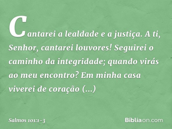 Cantarei a lealdade e a justiça.
A ti, Senhor, cantarei louvores! Seguirei o caminho da integridade;
quando virás ao meu encontro?
Em minha casa viverei de cora