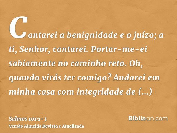 Cantarei a benignidade e o juízo; a ti, Senhor, cantarei.Portar-me-ei sabiamente no caminho reto. Oh, quando virás ter comigo? Andarei em minha casa com integri