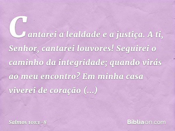 Cantarei a lealdade e a justiça.
A ti, Senhor, cantarei louvores! Seguirei o caminho da integridade;
quando virás ao meu encontro?
Em minha casa viverei de cora