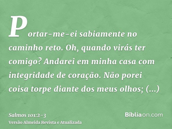 Portar-me-ei sabiamente no caminho reto. Oh, quando virás ter comigo? Andarei em minha casa com integridade de coração.Não porei coisa torpe diante dos meus olh