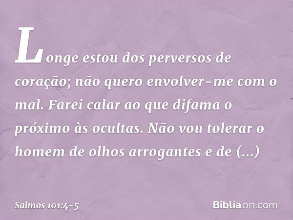 Longe estou dos perversos de coração;
não quero envolver-me com o mal. Farei calar ao que difama o próximo às ocultas.
Não vou tolerar o homem de olhos arrogant