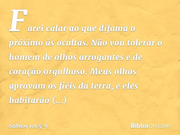 Farei calar ao que difama o próximo às ocultas.
Não vou tolerar o homem de olhos arrogantes
e de coração orgulhoso. Meus olhos aprovam os fiéis da terra,
e eles