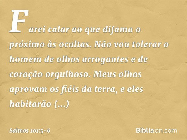 Farei calar ao que difama o próximo às ocultas.
Não vou tolerar o homem de olhos arrogantes
e de coração orgulhoso. Meus olhos aprovam os fiéis da terra,
e eles