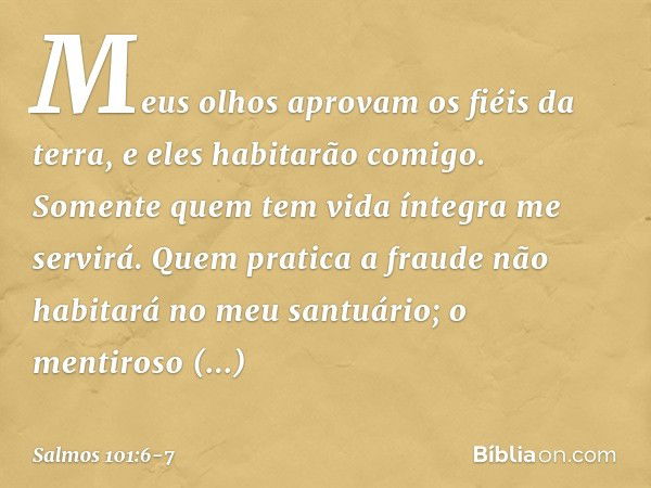 Meus olhos aprovam os fiéis da terra,
e eles habitarão comigo.
Somente quem tem vida íntegra me servirá. Quem pratica a fraude
não habitará no meu santuário;
o 