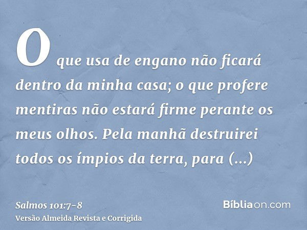 O que usa de engano não ficará dentro da minha casa; o que profere mentiras não estará firme perante os meus olhos.Pela manhã destruirei todos os ímpios da terr