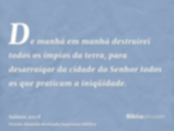 De manhã em manhã destruirei todos os ímpios da terra, para desarraigar da cidade do Senhor todos os que praticam a iniqüidade.