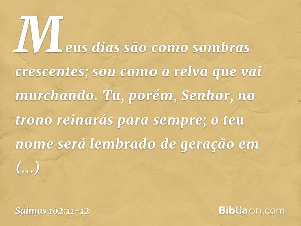 Meus dias são como sombras crescentes;
sou como a relva que vai murchando. Tu, porém, Senhor,
no trono reinarás para sempre;
o teu nome será lembrado
de geração