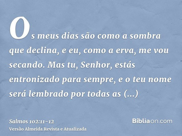 Os meus dias são como a sombra que declina, e eu, como a erva, me vou secando.Mas tu, Senhor, estás entronizado para sempre, e o teu nome será lembrado por toda