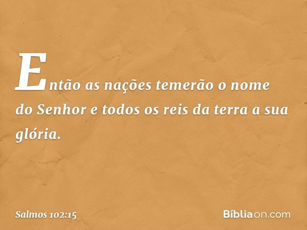 Então as nações temerão o nome do Senhor
e todos os reis da terra a sua glória. -- Salmo 102:15